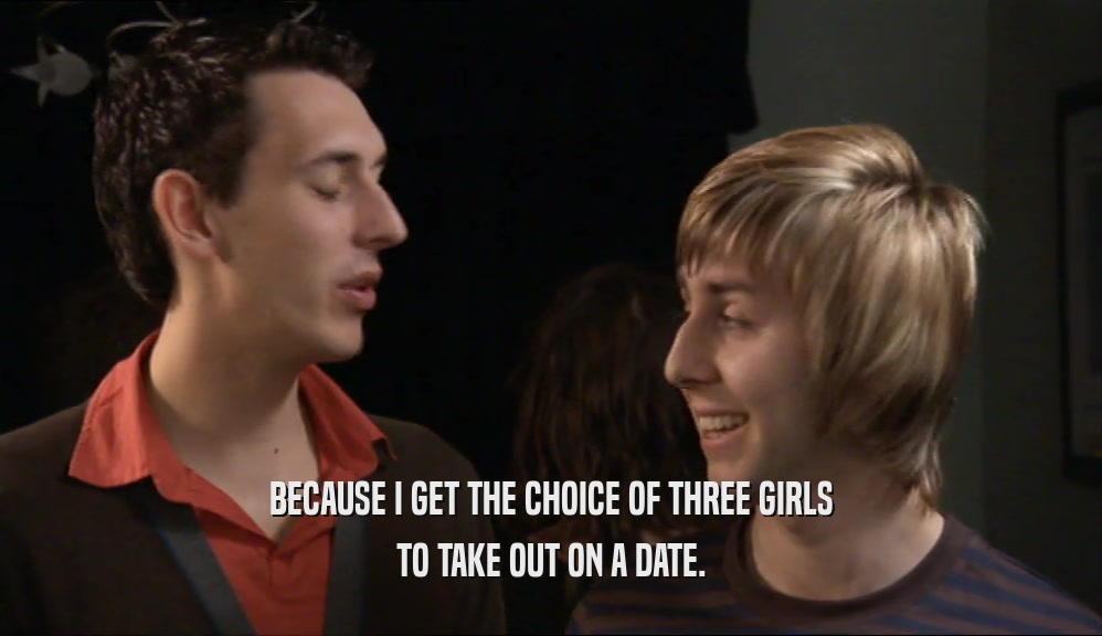BECAUSE I GET THE CHOICE OF THREE GIRLS TO TAKE OUT ON A DATE. 