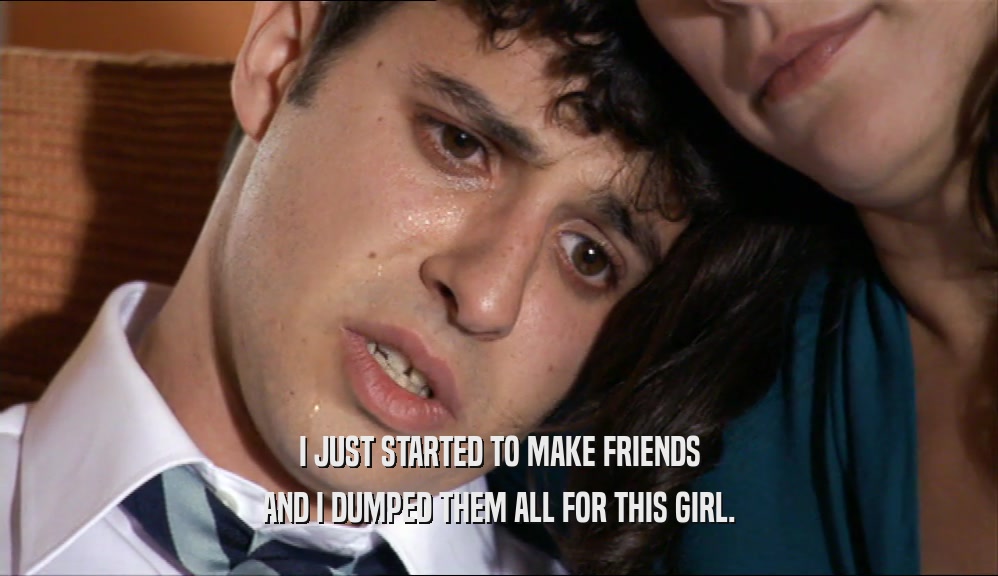 I JUST STARTED TO MAKE FRIENDS AND I DUMPED THEM ALL FOR THIS GIRL. 