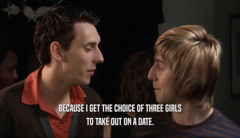 BECAUSE I GET THE CHOICE OF THREE GIRLS TO TAKE OUT ON A DATE. 