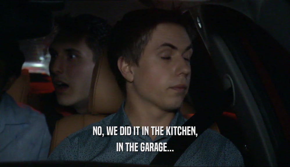 NO, WE DID IT IN THE KITCHEN, IN THE GARAGE... 