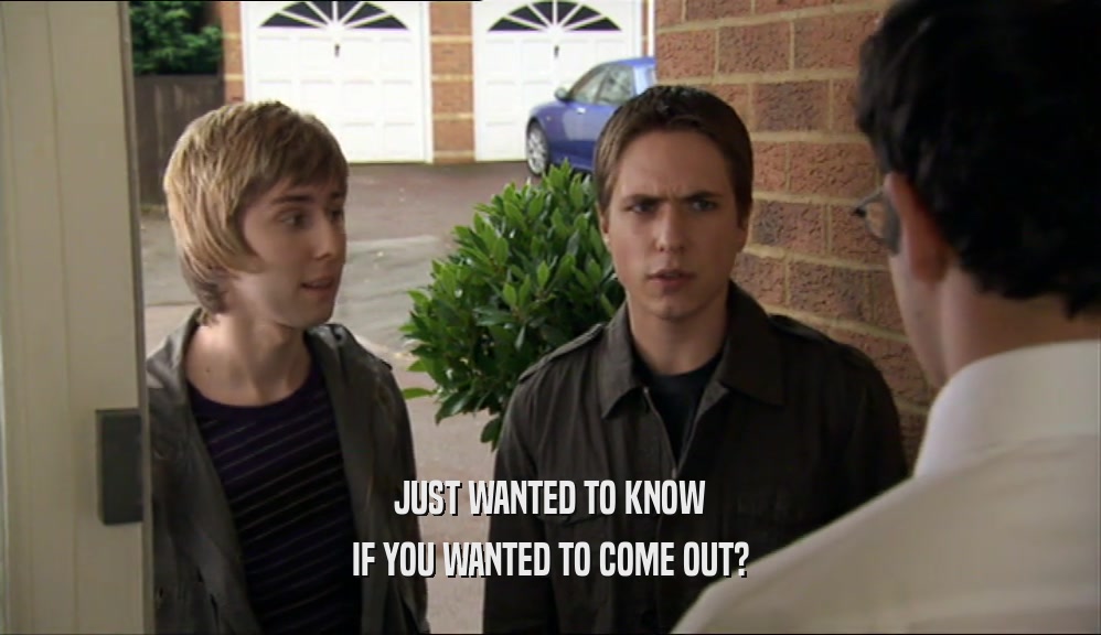JUST WANTED TO KNOW IF YOU WANTED TO COME OUT? 