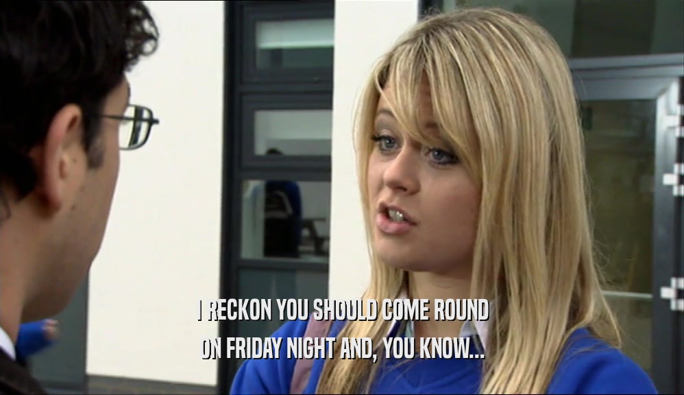 I RECKON YOU SHOULD COME ROUND
 ON FRIDAY NIGHT AND, YOU KNOW...
 