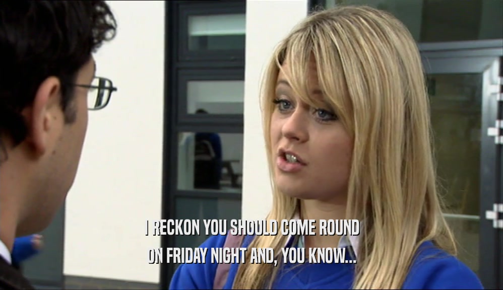 I RECKON YOU SHOULD COME ROUND ON FRIDAY NIGHT AND, YOU KNOW... 