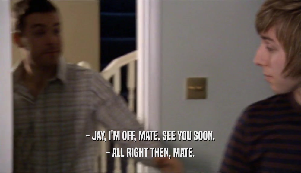 - JAY, I'M OFF, MATE. SEE YOU SOON. - ALL RIGHT THEN, MATE. 