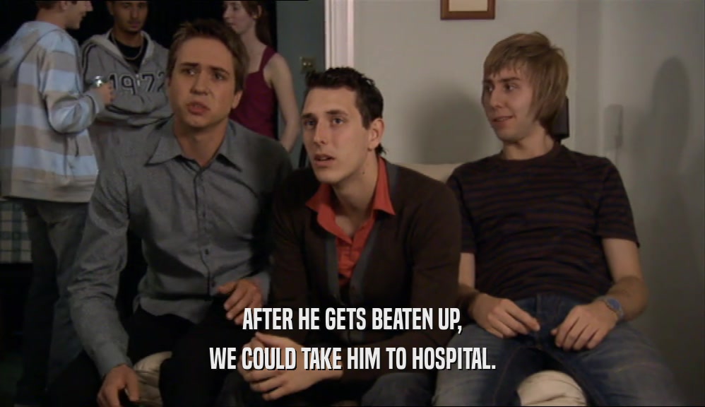 AFTER HE GETS BEATEN UP, WE COULD TAKE HIM TO HOSPITAL. 