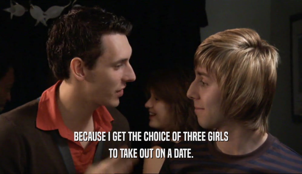 BECAUSE I GET THE CHOICE OF THREE GIRLS TO TAKE OUT ON A DATE. 