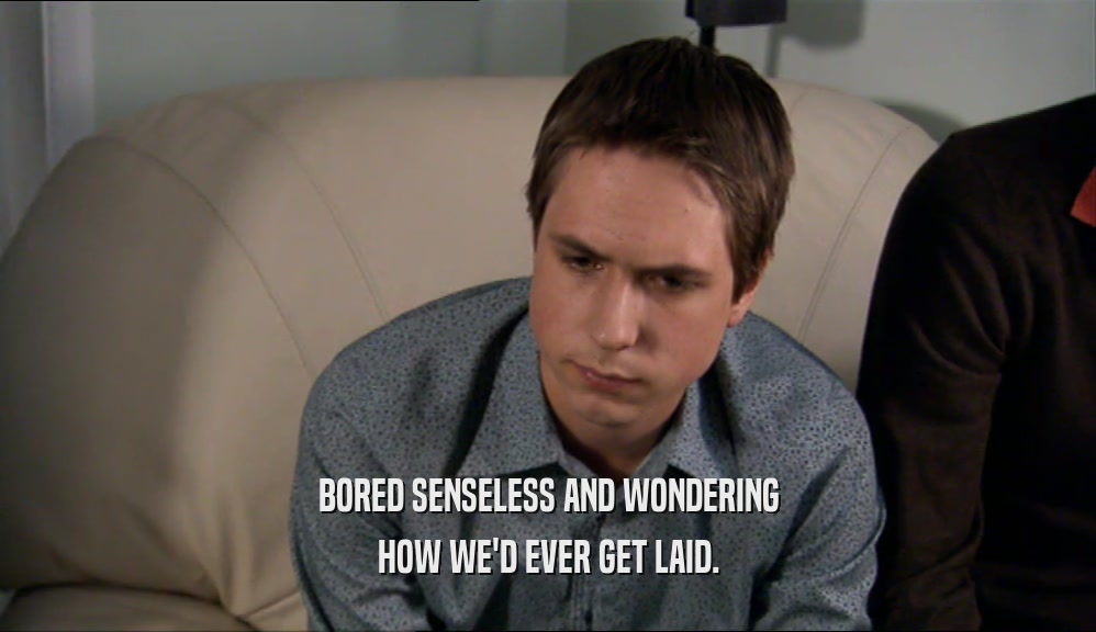 BORED SENSELESS AND WONDERING HOW WE'D EVER GET LAID. 
