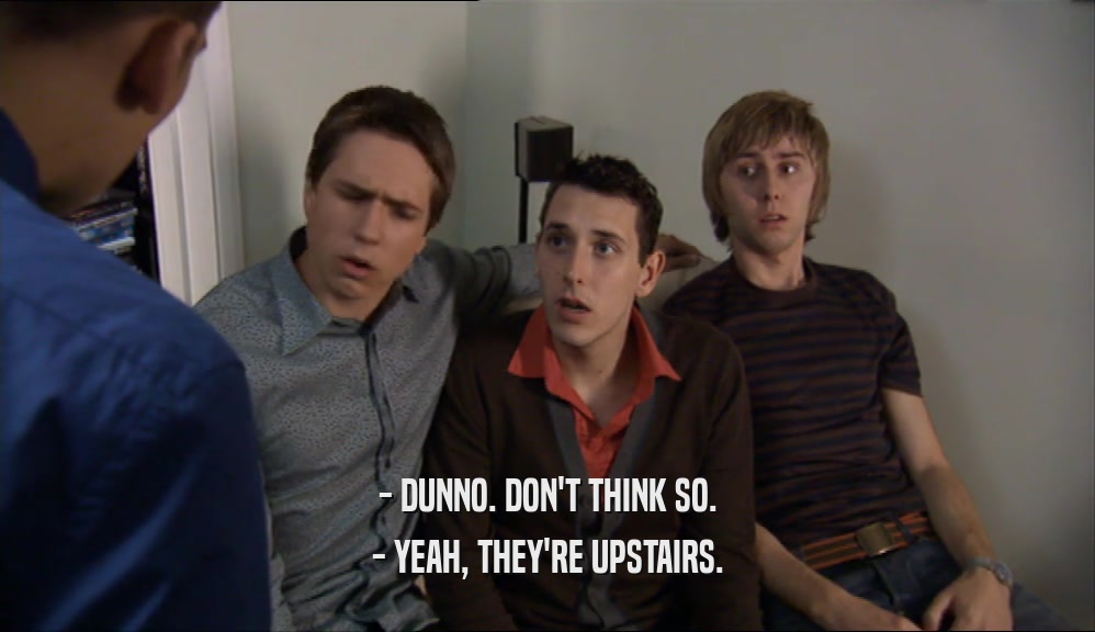 - DUNNO. DON'T THINK SO. - YEAH, THEY'RE UPSTAIRS. 