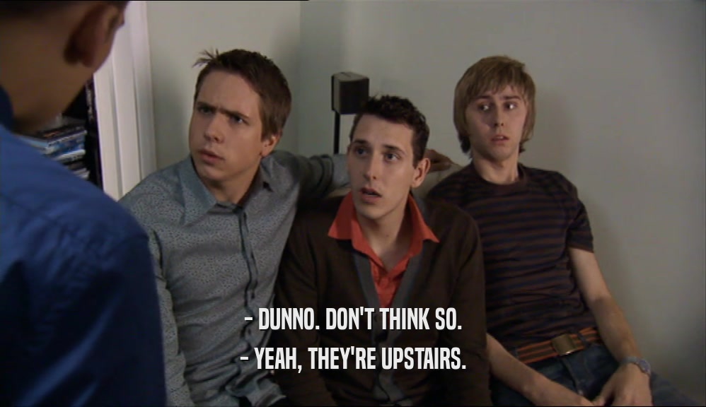 - DUNNO. DON'T THINK SO. - YEAH, THEY'RE UPSTAIRS. 