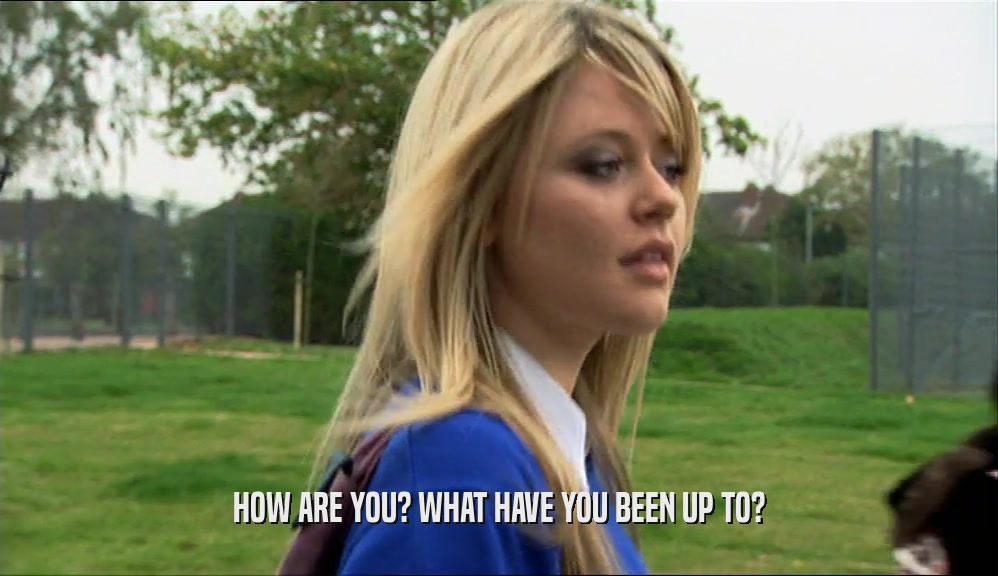 HOW ARE YOU? WHAT HAVE YOU BEEN UP TO?  