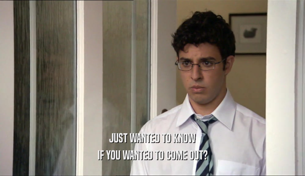 JUST WANTED TO KNOW IF YOU WANTED TO COME OUT? 