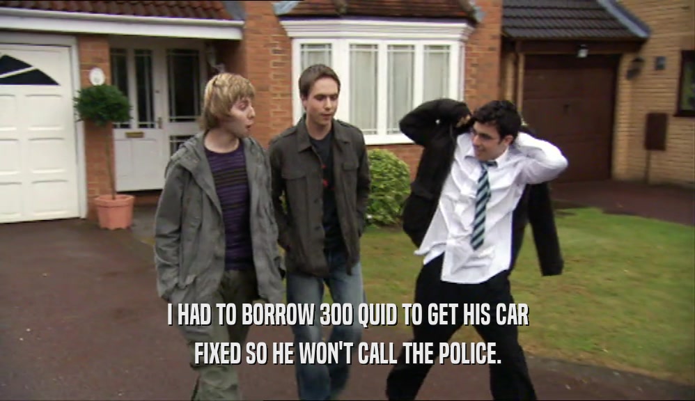 I HAD TO BORROW 300 QUID TO GET HIS CAR FIXED SO HE WON'T CALL THE POLICE. 