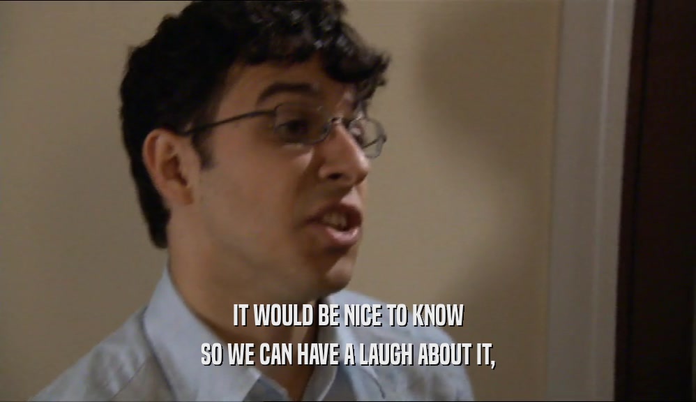 IT WOULD BE NICE TO KNOW SO WE CAN HAVE A LAUGH ABOUT IT, 