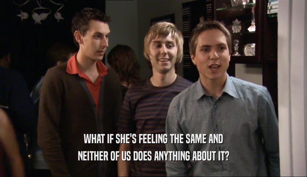 WHAT IF SHE'S FEELING THE SAME AND NEITHER OF US DOES ANYTHING ABOUT IT? 