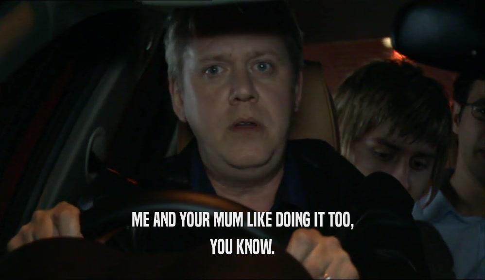 ME AND YOUR MUM LIKE DOING IT TOO, YOU KNOW. 