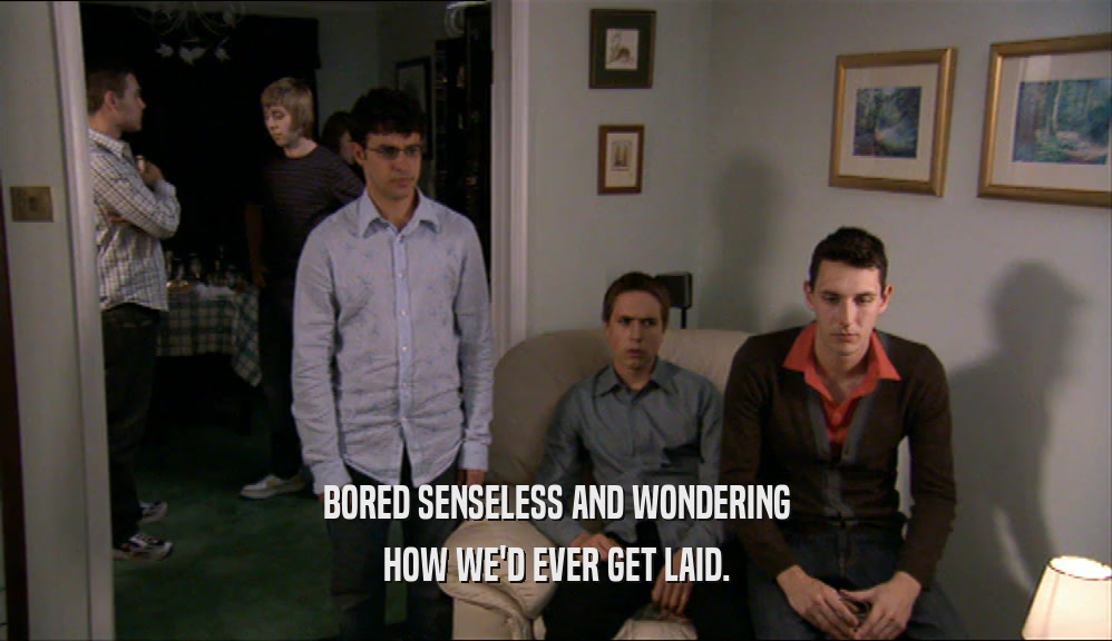 BORED SENSELESS AND WONDERING HOW WE'D EVER GET LAID. 