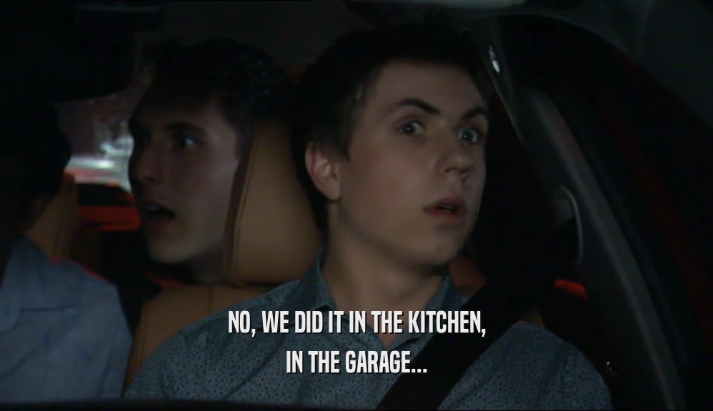NO, WE DID IT IN THE KITCHEN, IN THE GARAGE... 