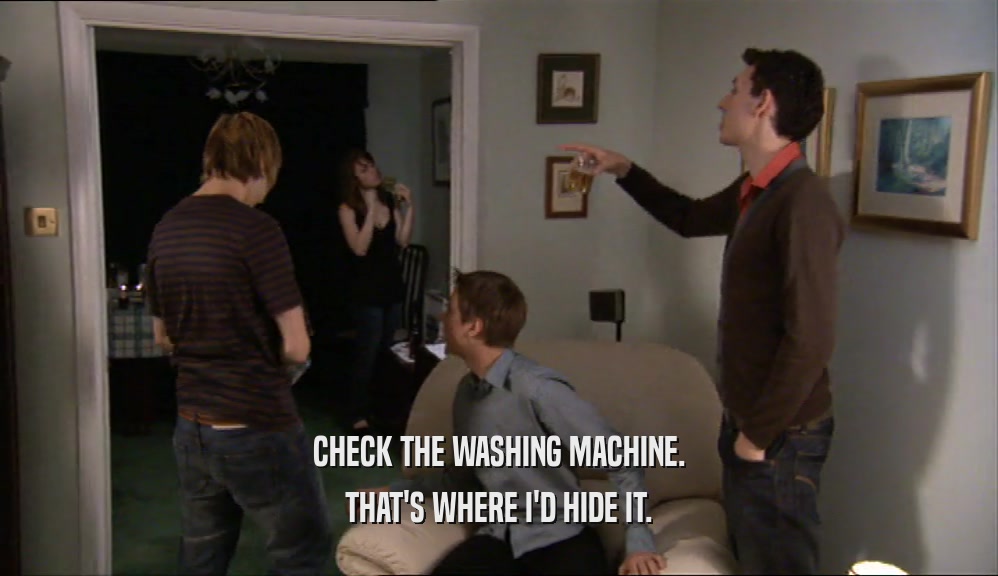 CHECK THE WASHING MACHINE. THAT'S WHERE I'D HIDE IT. 