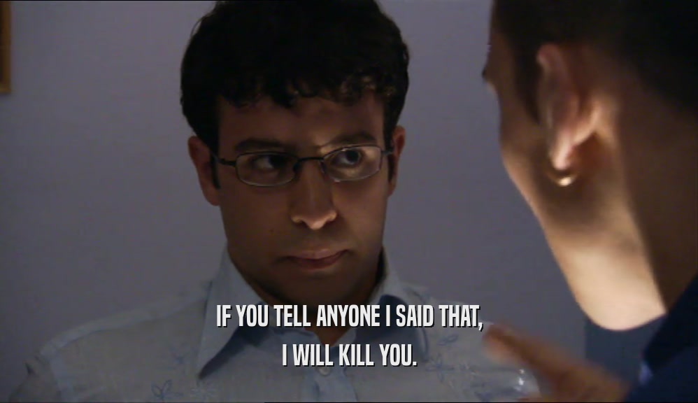 IF YOU TELL ANYONE I SAID THAT, I WILL KILL YOU. 