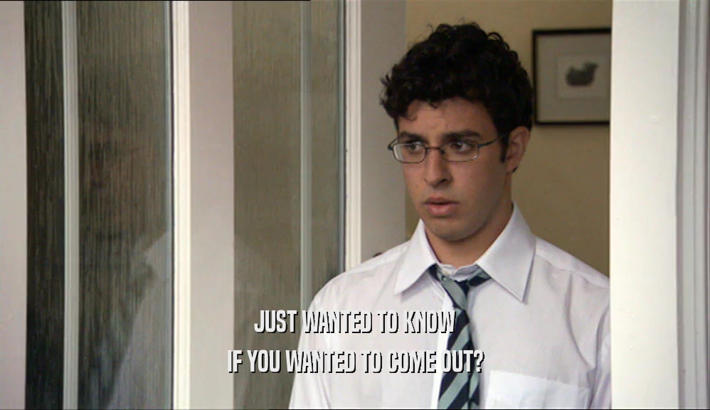 JUST WANTED TO KNOW IF YOU WANTED TO COME OUT? 