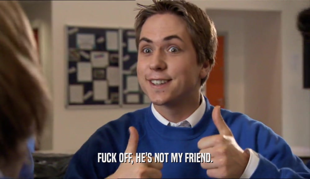 FUCK OFF, HE'S NOT MY FRIEND.  