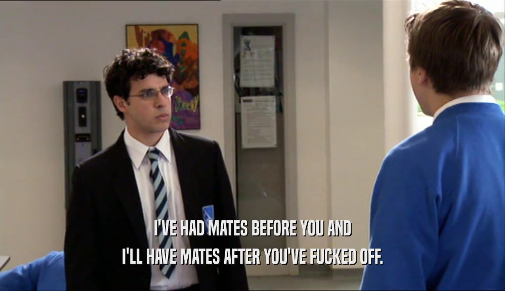 I'VE HAD MATES BEFORE YOU AND I'LL HAVE MATES AFTER YOU'VE FUCKED OFF. 