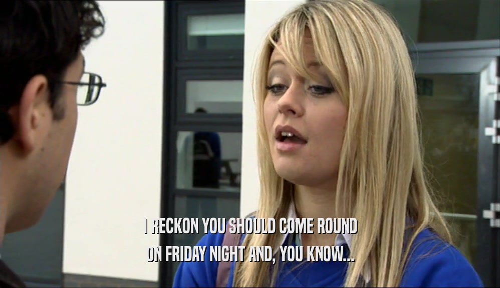 I RECKON YOU SHOULD COME ROUND
 ON FRIDAY NIGHT AND, YOU KNOW...
 
