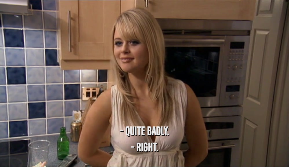 - QUITE BADLY. - RIGHT. 