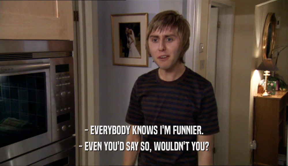 - EVERYBODY KNOWS I'M FUNNIER. - EVEN YOU'D SAY SO, WOULDN'T YOU? 
