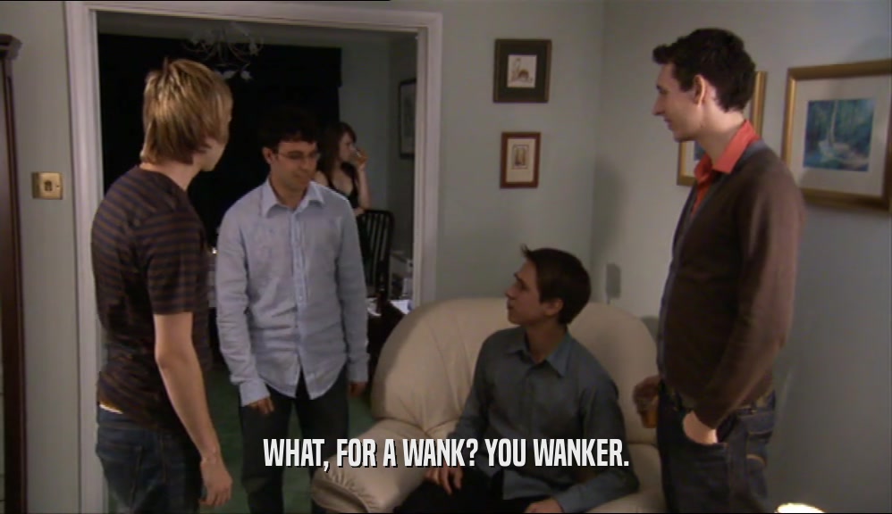 WHAT, FOR A WANK? YOU WANKER.  