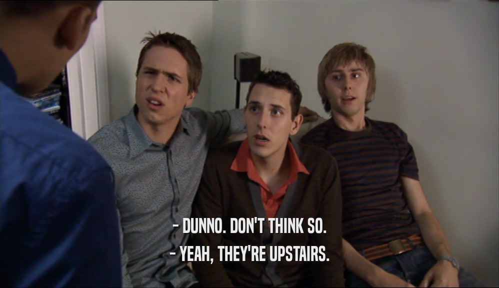 - DUNNO. DON'T THINK SO. - YEAH, THEY'RE UPSTAIRS. 