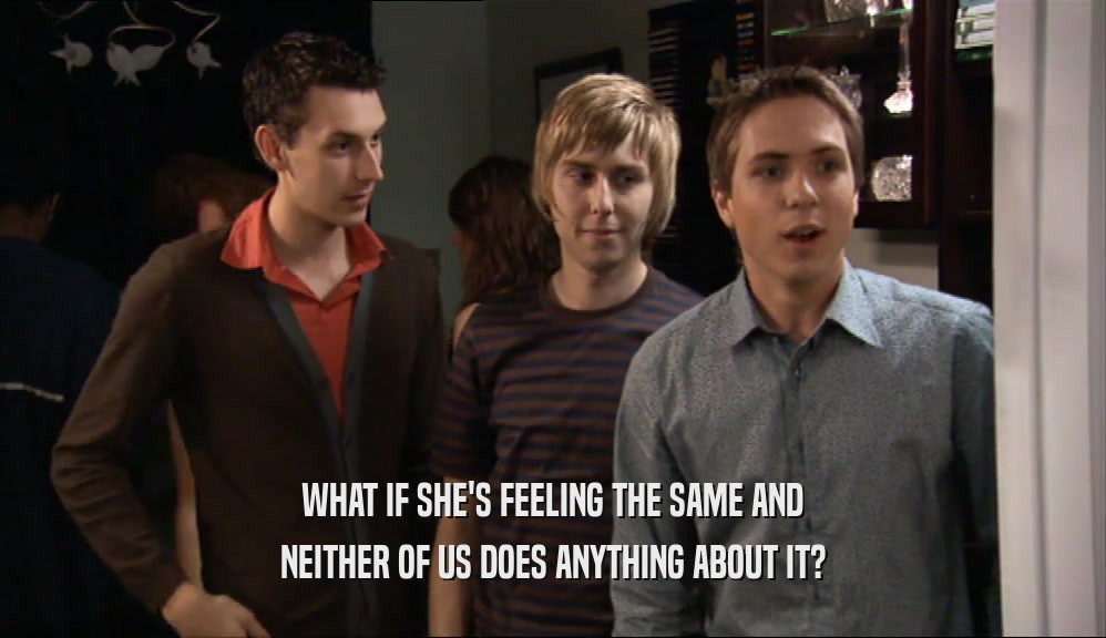 WHAT IF SHE'S FEELING THE SAME AND NEITHER OF US DOES ANYTHING ABOUT IT? 