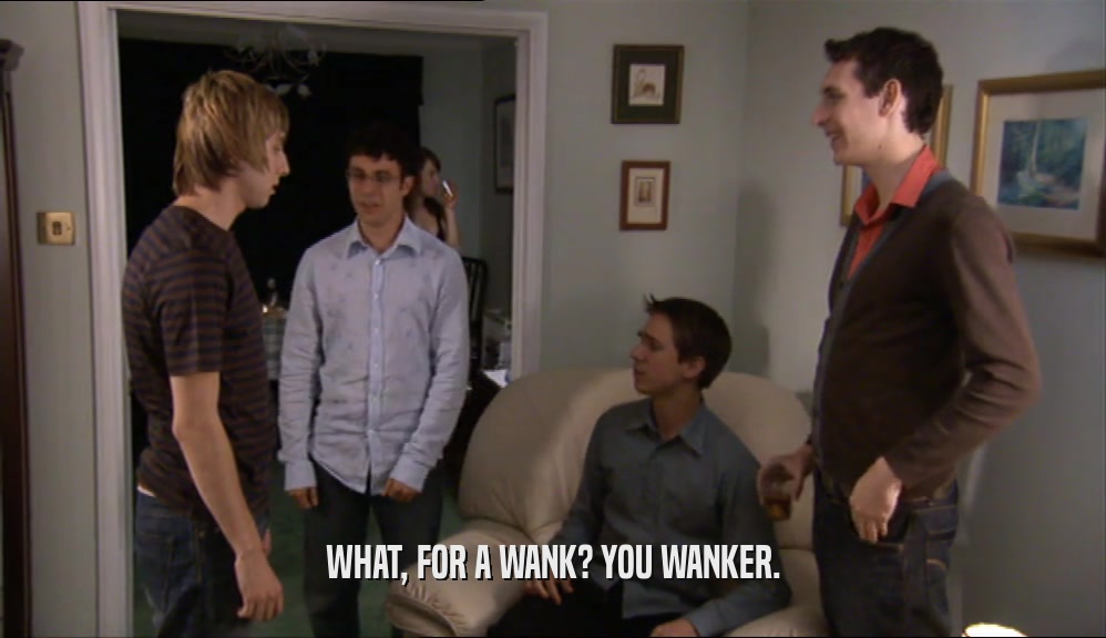 WHAT, FOR A WANK? YOU WANKER.  