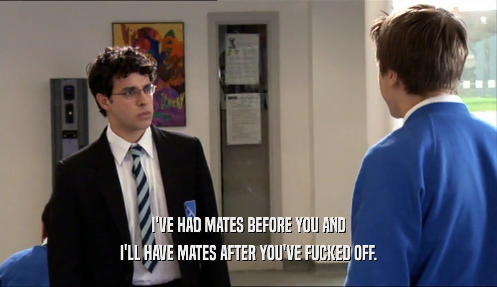 I'VE HAD MATES BEFORE YOU AND I'LL HAVE MATES AFTER YOU'VE FUCKED OFF. 