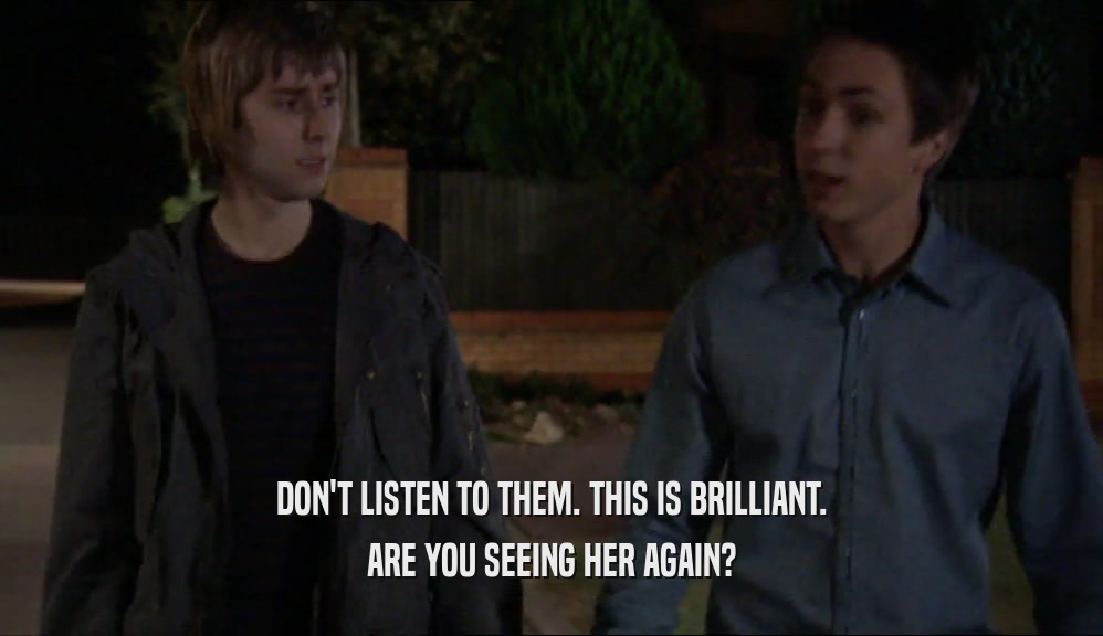 DON'T LISTEN TO THEM. THIS IS BRILLIANT. ARE YOU SEEING HER AGAIN? 