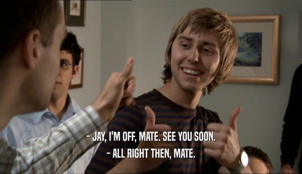 - JAY, I'M OFF, MATE. SEE YOU SOON. - ALL RIGHT THEN, MATE. 