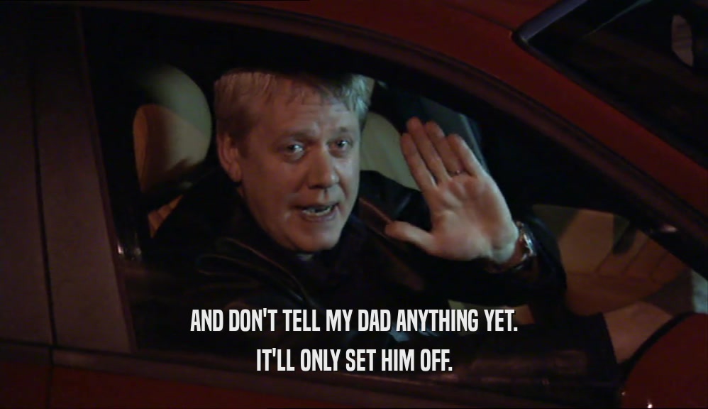 AND DON'T TELL MY DAD ANYTHING YET. IT'LL ONLY SET HIM OFF. 