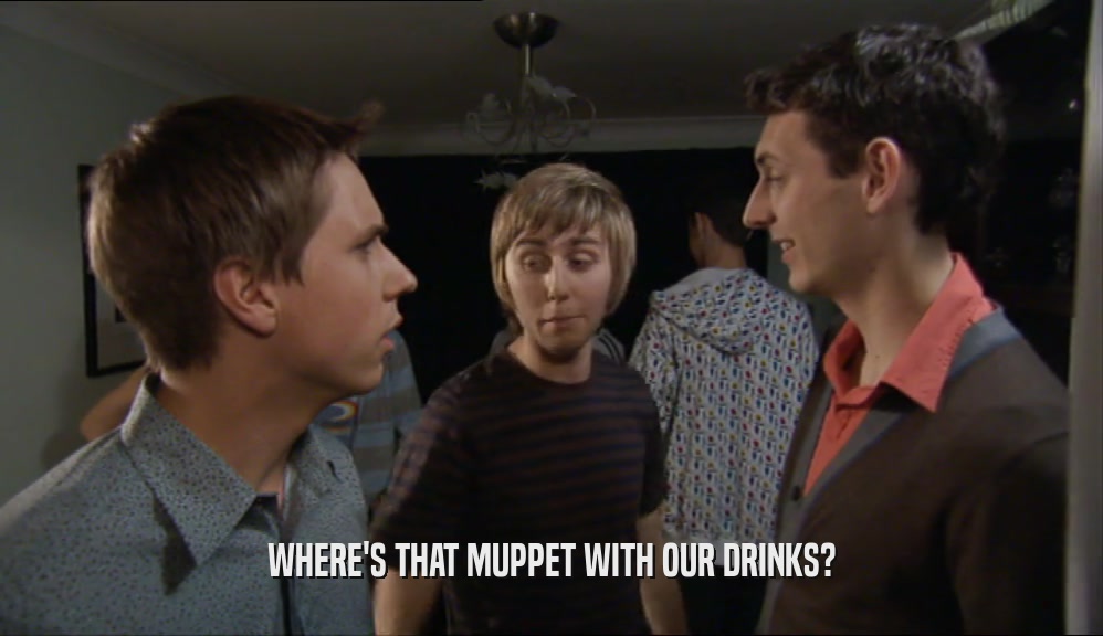 WHERE'S THAT MUPPET WITH OUR DRINKS?  
