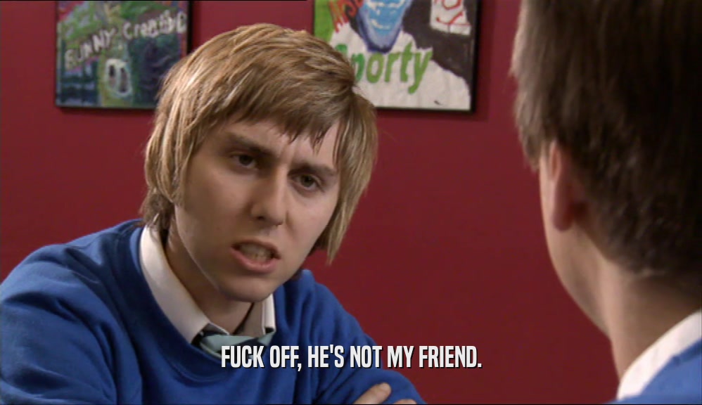 FUCK OFF, HE'S NOT MY FRIEND.  