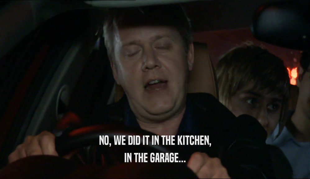 NO, WE DID IT IN THE KITCHEN, IN THE GARAGE... 
