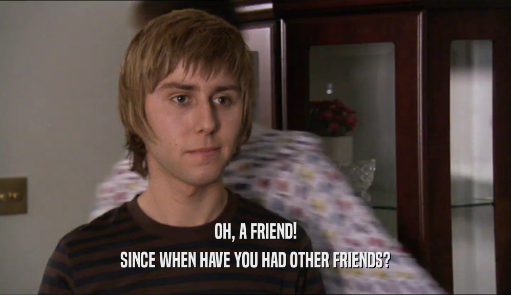 OH, A FRIEND! SINCE WHEN HAVE YOU HAD OTHER FRIENDS? 