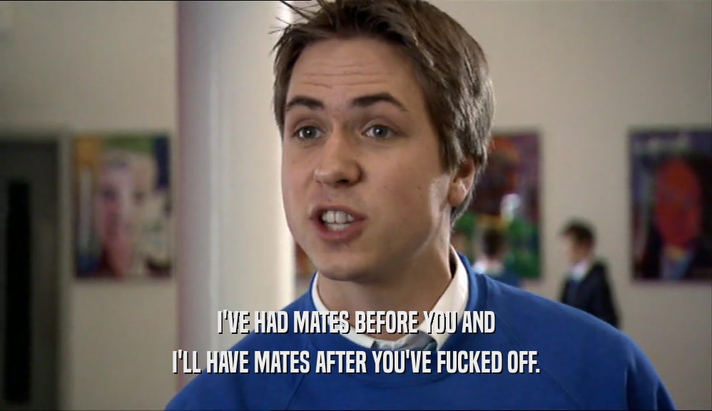 I'VE HAD MATES BEFORE YOU AND I'LL HAVE MATES AFTER YOU'VE FUCKED OFF. 
