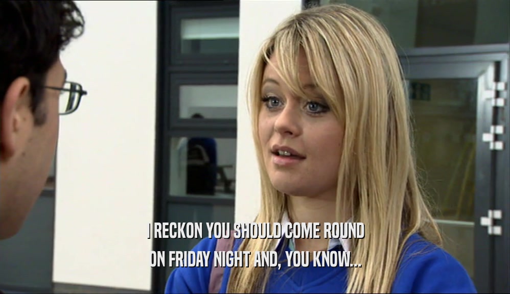 I RECKON YOU SHOULD COME ROUND ON FRIDAY NIGHT AND, YOU KNOW... 