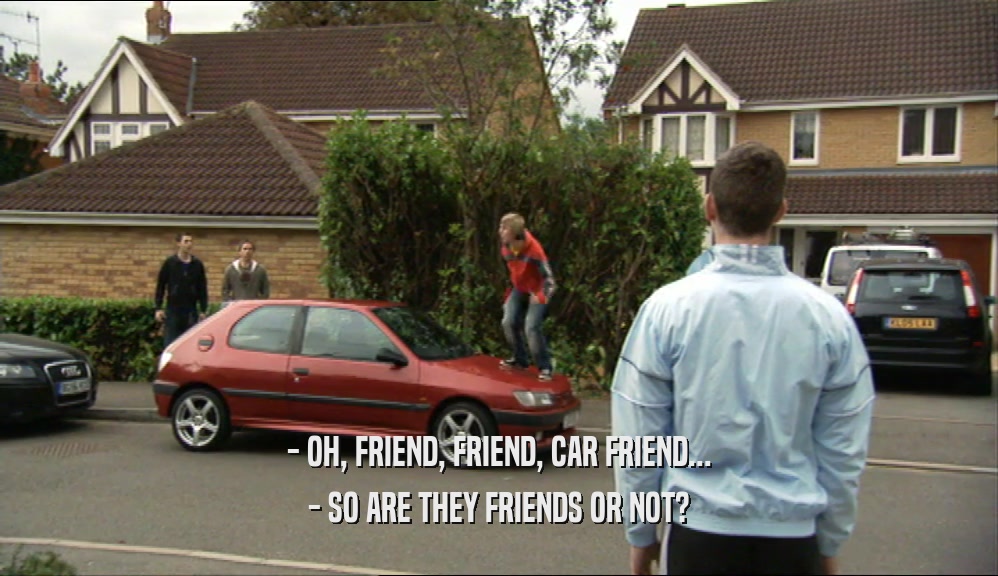 - OH, FRIEND, FRIEND, CAR FRIEND...
 - SO ARE THEY FRIENDS OR NOT?
 