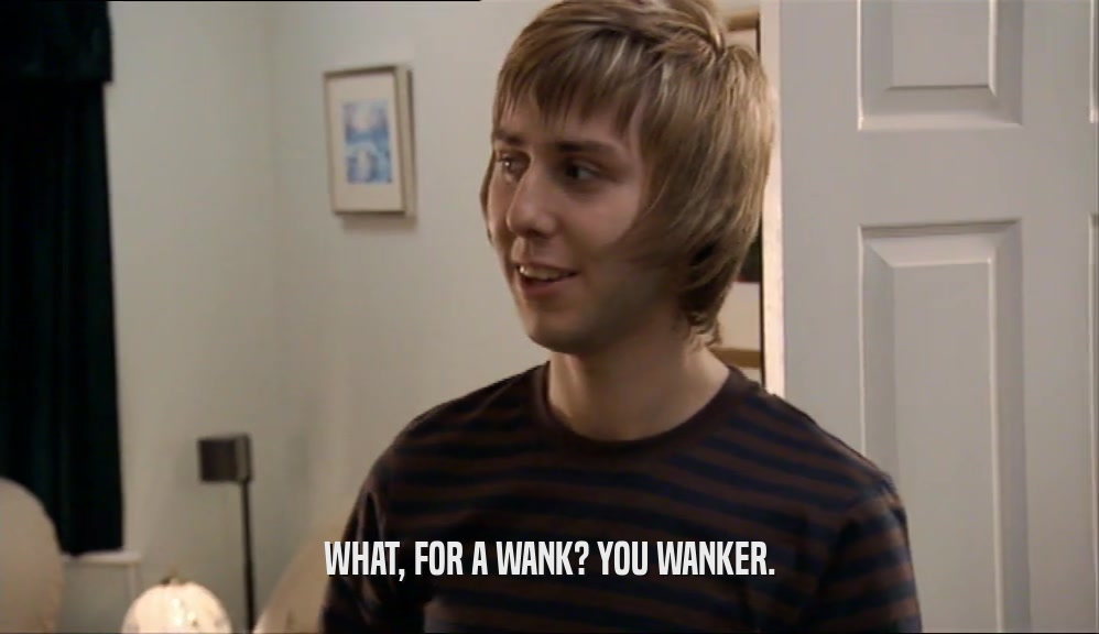 WHAT, FOR A WANK? YOU WANKER.  
