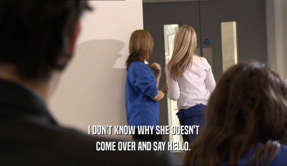 I DON'T KNOW WHY SHE DOESN'T COME OVER AND SAY HELLO. 
