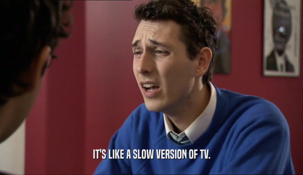 IT'S LIKE A SLOW VERSION OF TV.  
