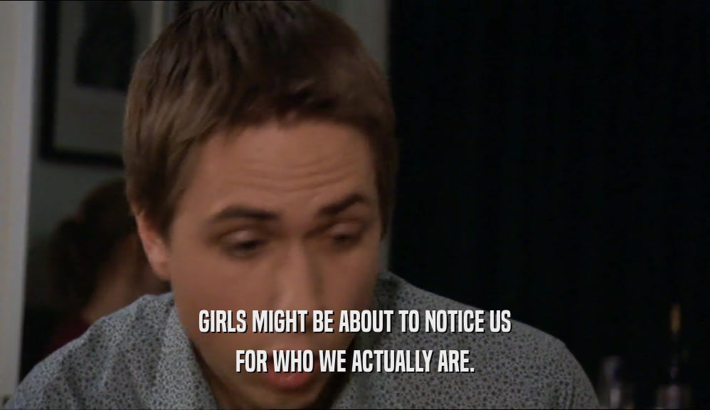 GIRLS MIGHT BE ABOUT TO NOTICE US FOR WHO WE ACTUALLY ARE. 