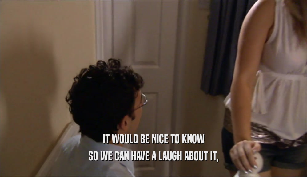 IT WOULD BE NICE TO KNOW SO WE CAN HAVE A LAUGH ABOUT IT, 