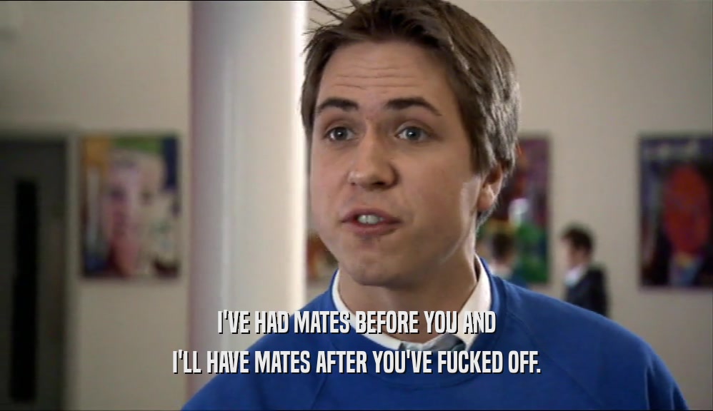 I'VE HAD MATES BEFORE YOU AND I'LL HAVE MATES AFTER YOU'VE FUCKED OFF. 